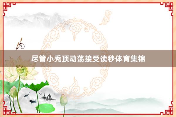 尽管小秃顶动荡接受读秒体育集锦