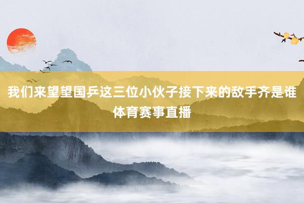 我们来望望国乒这三位小伙子接下来的敌手齐是谁体育赛事直播