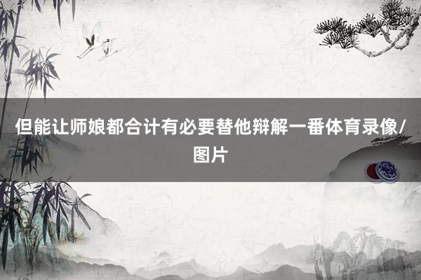 但能让师娘都合计有必要替他辩解一番体育录像/图片