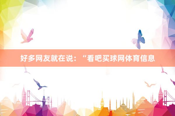 好多网友就在说：“看吧买球网体育信息