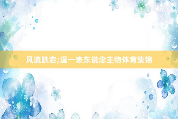 风流跌宕;逞一表东说念主物体育集锦