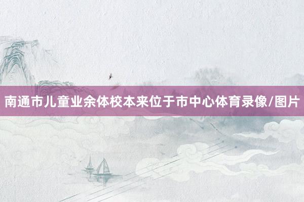 南通市儿童业余体校本来位于市中心体育录像/图片