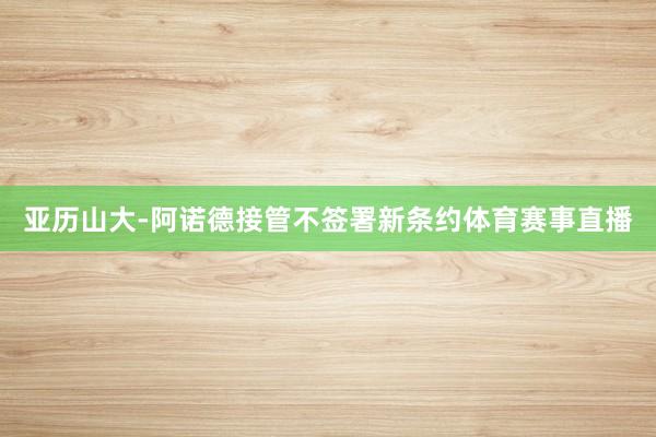 亚历山大-阿诺德接管不签署新条约体育赛事直播