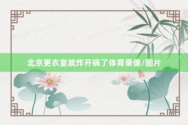 北京更衣室就炸开锅了体育录像/图片