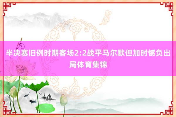 半决赛旧例时期客场2:2战平马尔默但加时憾负出局体育集锦