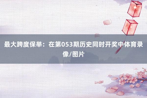 最大跨度保举：在第053期历史同时开奖中体育录像/图片