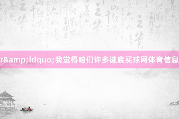 r&ldquo;我觉得咱们许多谜底买球网体育信息