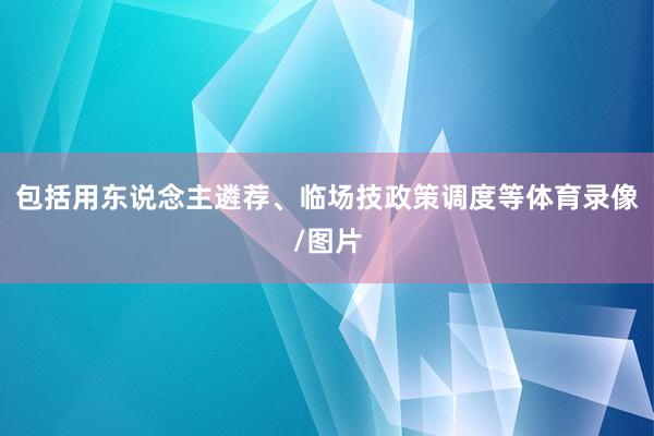 包括用东说念主遴荐、临场技政策调度等体育录像/图片