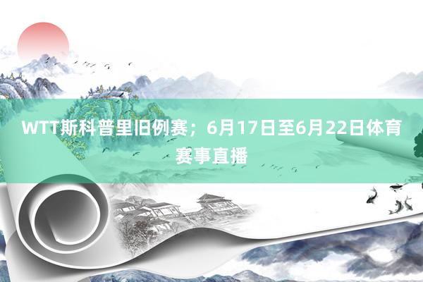 WTT斯科普里旧例赛；6月17日至6月22日体育赛事直播