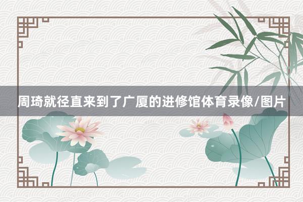 周琦就径直来到了广厦的进修馆体育录像/图片