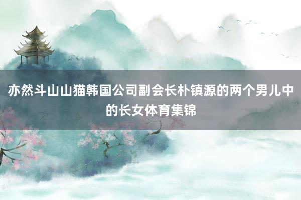 亦然斗山山猫韩国公司副会长朴镇源的两个男儿中的长女体育集锦