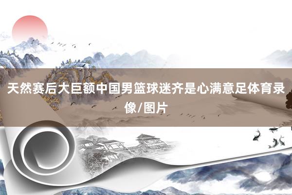 天然赛后大巨额中国男篮球迷齐是心满意足体育录像/图片