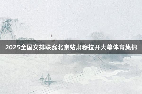 2025全国女排联赛北京站肃穆拉开大幕体育集锦