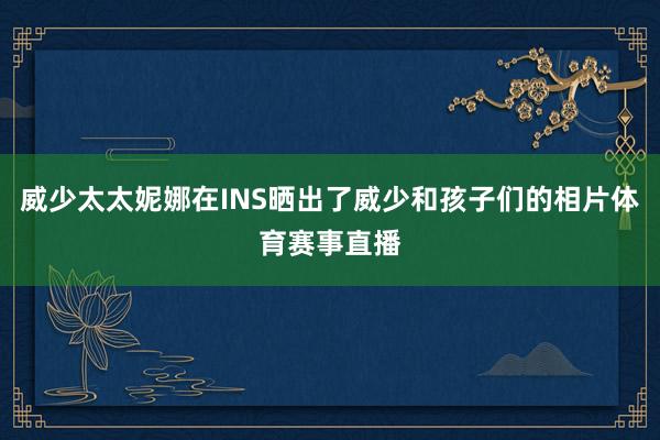 威少太太妮娜在INS晒出了威少和孩子们的相片体育赛事直播
