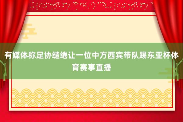 有媒体称足协缱绻让一位中方西宾带队踢东亚杯体育赛事直播