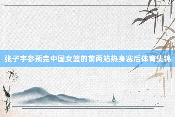 张子宇参预完中国女篮的前两站热身赛后体育集锦