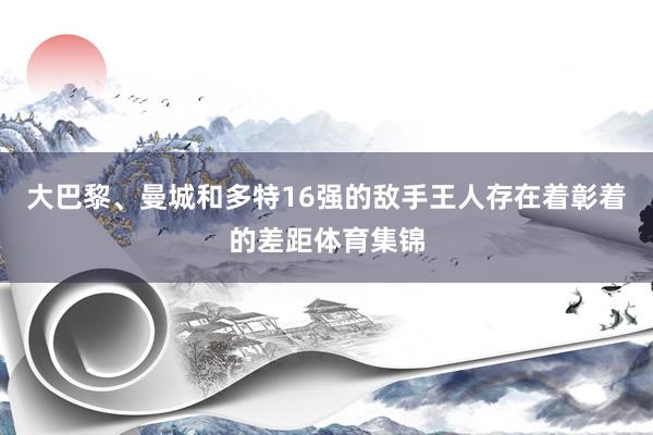 大巴黎、曼城和多特16强的敌手王人存在着彰着的差距体育集锦