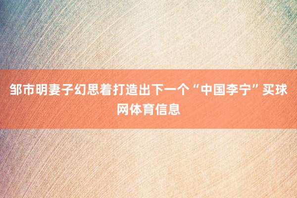 邹市明妻子幻思着打造出下一个“中国李宁”买球网体育信息