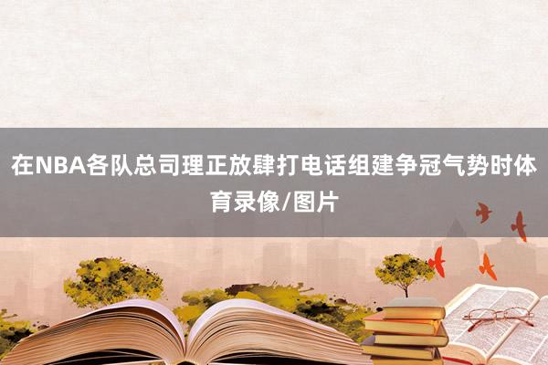 在NBA各队总司理正放肆打电话组建争冠气势时体育录像/图片