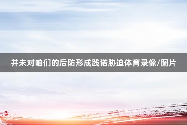 并未对咱们的后防形成践诺胁迫体育录像/图片