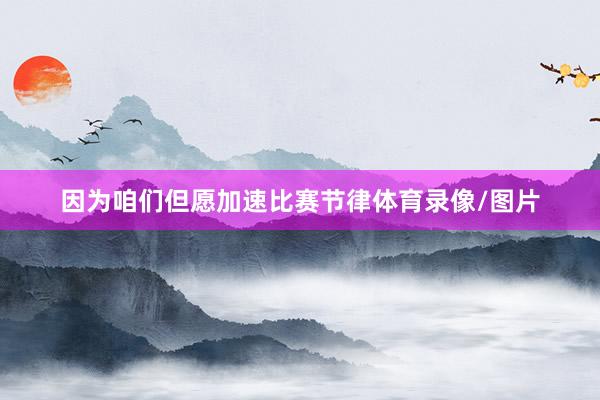 因为咱们但愿加速比赛节律体育录像/图片