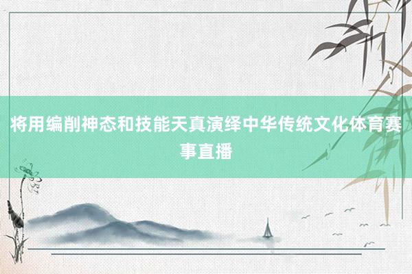 将用编削神态和技能天真演绎中华传统文化体育赛事直播