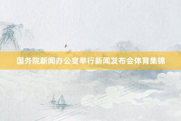 国务院新闻办公室举行新闻发布会体育集锦