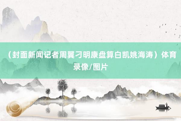 （封面新闻记者周翼刁明康盘算白凯姚海涛）体育录像/图片