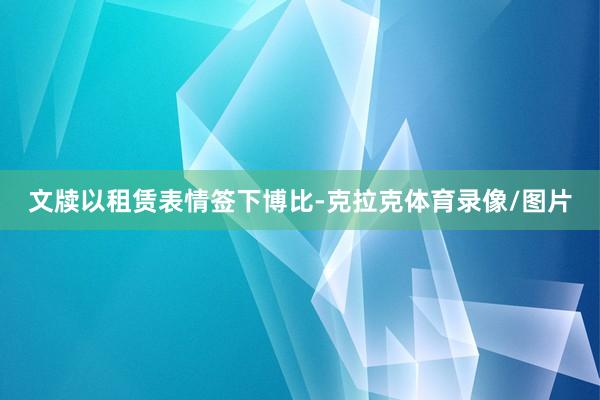文牍以租赁表情签下博比-克拉克体育录像/图片