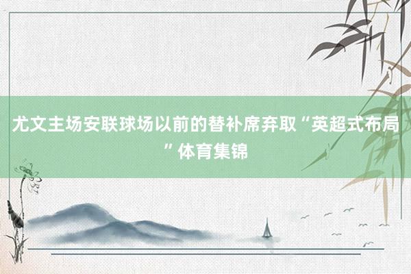 尤文主场安联球场以前的替补席弃取“英超式布局”体育集锦