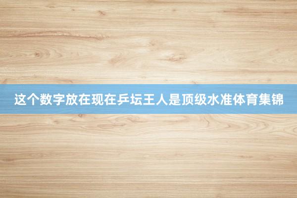 这个数字放在现在乒坛王人是顶级水准体育集锦