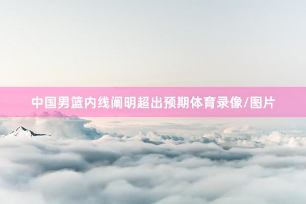 中国男篮内线阐明超出预期体育录像/图片