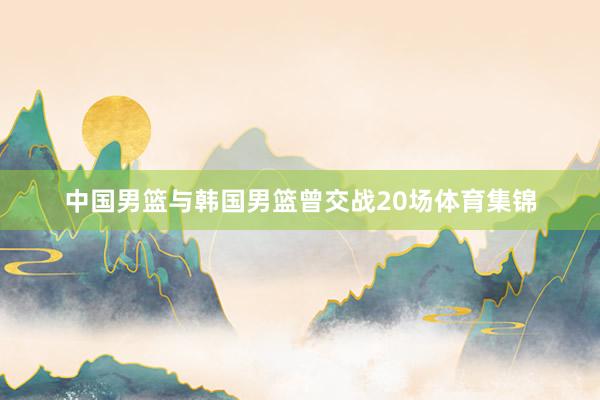 中国男篮与韩国男篮曾交战20场体育集锦