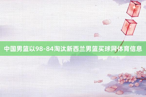 中国男篮以98-84淘汰新西兰男篮买球网体育信息