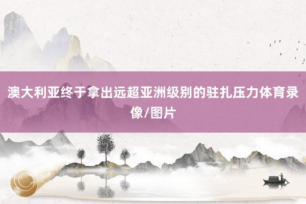 澳大利亚终于拿出远超亚洲级别的驻扎压力体育录像/图片