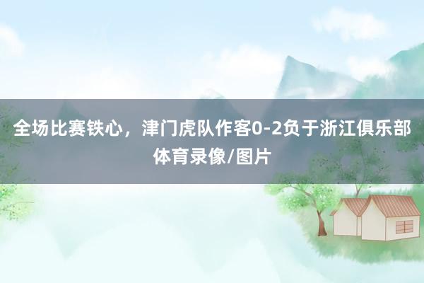 全场比赛铁心，津门虎队作客0-2负于浙江俱乐部体育录像/图片