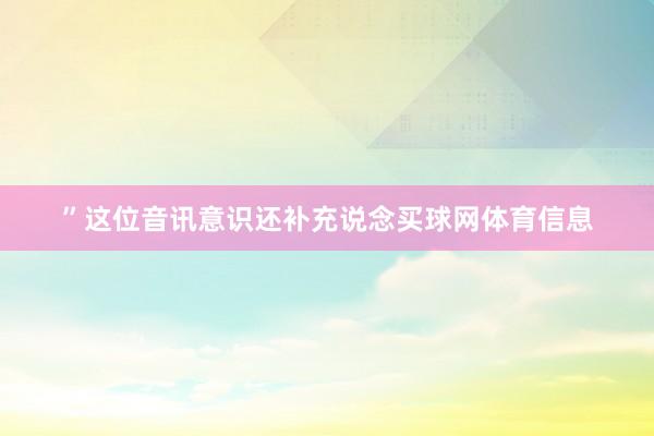 ”这位音讯意识还补充说念买球网体育信息