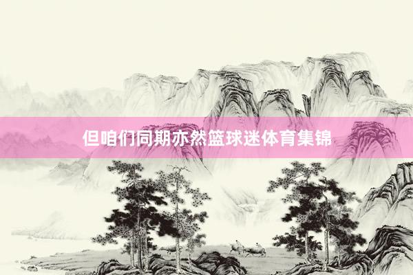 但咱们同期亦然篮球迷体育集锦