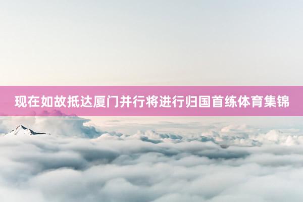 现在如故抵达厦门并行将进行归国首练体育集锦
