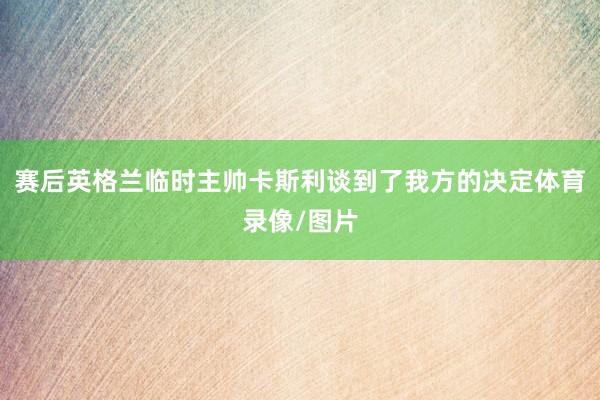 赛后英格兰临时主帅卡斯利谈到了我方的决定体育录像/图片