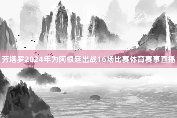 劳塔罗2024年为阿根廷出战16场比赛体育赛事直播