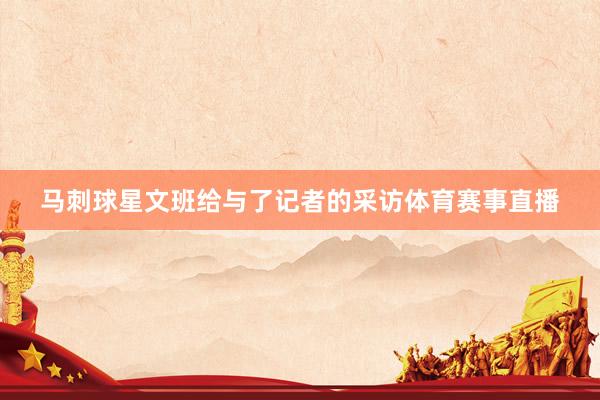 马刺球星文班给与了记者的采访体育赛事直播