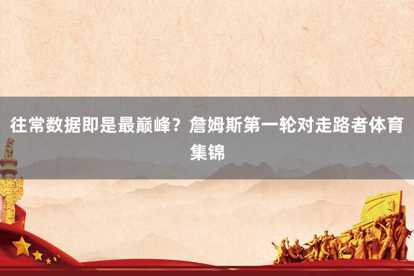 往常数据即是最巅峰？詹姆斯第一轮对走路者体育集锦