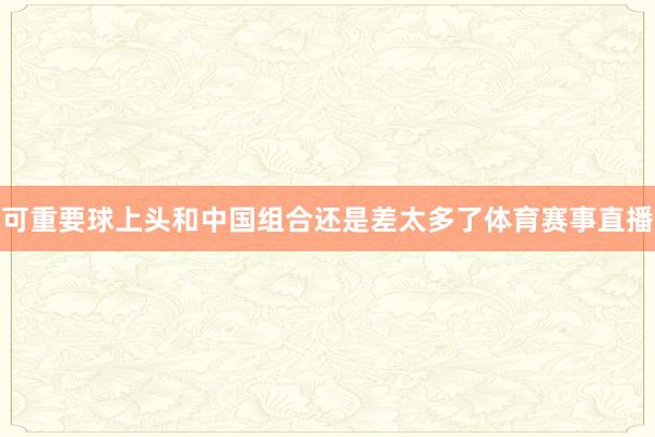 可重要球上头和中国组合还是差太多了体育赛事直播