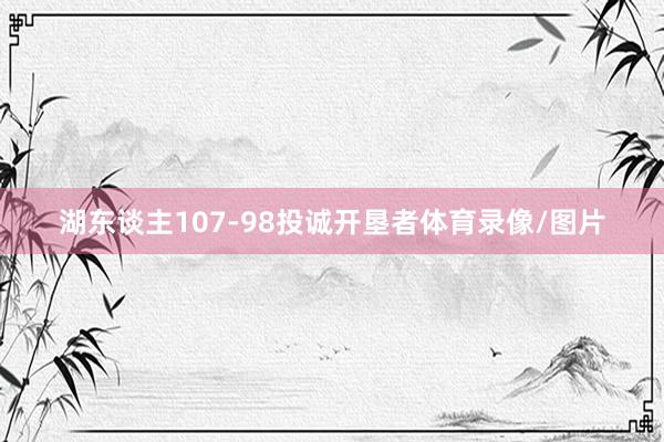 湖东谈主107-98投诚开垦者体育录像/图片