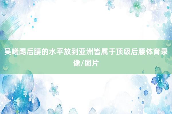 吴曦踢后腰的水平放到亚洲皆属于顶级后腰体育录像/图片