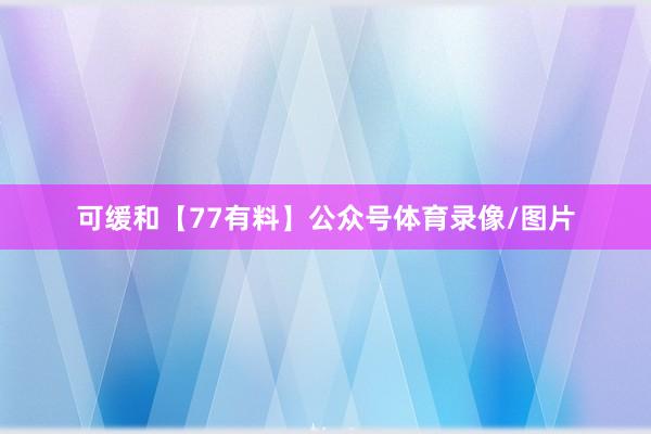 可缓和【77有料】公众号体育录像/图片
