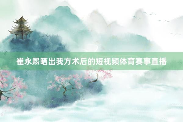 崔永熙晒出我方术后的短视频体育赛事直播