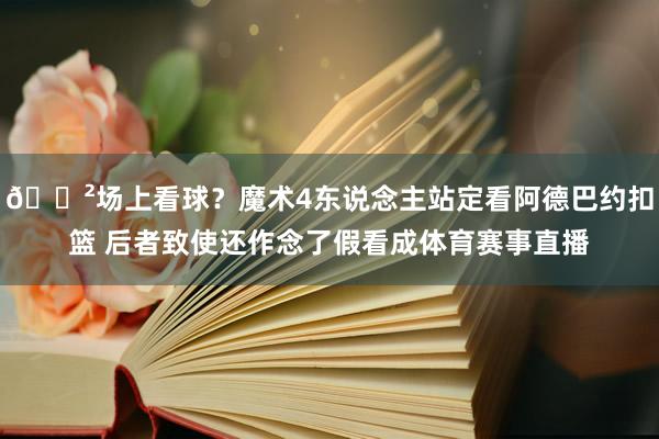 😲场上看球？魔术4东说念主站定看阿德巴约扣篮 后者致使还作念了假看成体育赛事直播