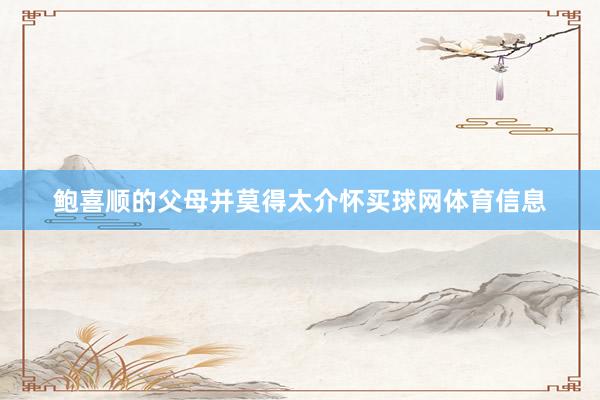鲍喜顺的父母并莫得太介怀买球网体育信息